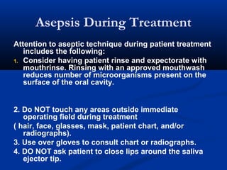 Asepsis During Treatment
Attention to aseptic technique during patient treatment
includes the following:
1. Consider having patient rinse and expectorate with
mouthrinse. Rinsing with an approved mouthwash
reduces number of microorganisms present on the
surface of the oral cavity.
2. Do NOT touch any areas outside immediate
operating field during treatment
( hair, face, glasses, mask, patient chart, and/or
radiographs).
3. Use over gloves to consult chart or radiographs.
4. DO NOT ask patient to close lips around the saliva
ejector tip.
 