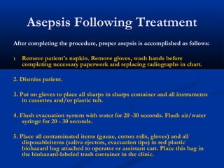 Asepsis Following Treatment
After completing the procedure, proper asepsis is accomplished as follows:
1. Remove patient's napkin. Remove gloves, wash hands before
completing necessary paperwork and replacing radiographs in chart.
2. Dismiss patient.
3. Put on gloves to place all sharps in sharps container and all instruments
in cassettes and/or plastic tub.
4. Flush evacuation system with water for 20 -30 seconds. Flush air/water
syringe for 20 - 30 seconds.
5. Place all contaminated items (gauze, cotton rolls, gloves) and all
disposableitems (saliva ejectors, evacuation tips) in red plastic
biohazard bag attached to operator or assistant cart. Place this bag in
the biohazard-labeled trash container in the clinic.
 