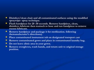  Disinfect/clean chair and all contaminated surfaces using the modified
spraywipe- spray technique.
 Flush handpiece for 20 -30 seconds. Remove handpiece, clean,
disinfect, lubricate then reattach to hose and run handpiece to remove
excess lubricant.
 Remove handpiece and package it for sterilization. following
themanufacturer's directions).
 Place contaminated instrument tub on designated transport cart
 Remove contaminated gown and place in contaminated laundry bag.
 Do not leave clinic area in your gown.
 Remove overgloves, wash hands, and return unit to original storage
position.
 