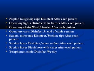  Napkin (alligator) clips Disinfect After each patient
 Operatory lights Disinfect/Use barrier After each patient
 Operatory chairs Wash/ barrier After each patient
 Operatory carts Disinfect At end of clinic session
 Scalers, ultrasonic Disinfect/Sterilize tips After each
patient
 Suction hoses Disinfect/outer surface After each patient
 Suction hoses Flush hose with water After each patient
 Telephones, clinic Disinfect Weekly
 