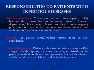 RESPONSIBILITIES TO PATIENTS WITH
INFECTIOUS DISEASES
Obligation to Treat: You may not refuse to treat a patient solely
because the patient has an infectious disease. However,
departments/clinics may choose to defer non-emergency
procedures on patients with airborne infectious diseases until
such time as the patient is non-infectious.
Records: All patient dental/medical records must be kept
confidential.
Patient Assignment: Patients with active infectious diseases will be
assigned to the appropriate clinic or program based on the
patient's medical condition, the experience level of the dentist,
and the need for or availability of dental allied personnel.
 