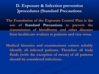 D. Exposure & Infection prevention
procedures (Standard Precautions(
The Foundation of the Exposure Control Plan is the
use of Standard Precautions to prevent the
transmission of bloodborne and other diseases
from healthcare workers to patients and vice versa.
Medical histories and examinations cannot reliably
identify all infected patients. Therefore all body
fluids (with the exception of sweat) of all patients
should be considered infectious.
 