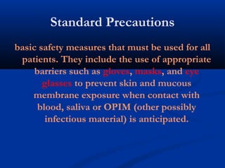Standard Precautions
basic safety measures that must be used for all
patients. They include the use of appropriate
barriers such as gloves, masks, and eye
glasses to prevent skin and mucous
membrane exposure when contact with
blood, saliva or OPIM (other possibly
infectious material) is anticipated.
 