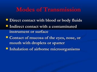 Modes of Transmission
 Direct contact with blood or body fluidsDirect contact with blood or body fluids
 Indirect contact with a contaminatedIndirect contact with a contaminated
instrument or surfaceinstrument or surface
 Contact of mucosa of the eyes, nose, orContact of mucosa of the eyes, nose, or
mouth with droplets or spattermouth with droplets or spatter
 Inhalation of airborne microorganismsInhalation of airborne microorganisms
 