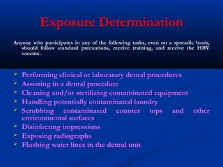 Exposure Determination
Anyone who participates in any of the following tasks, even on a sporadic basis,
should follow standard precautions, receive training, and receive the HBV
vaccine.
 Performing clinical or laboratory dental procedures
 Assisting in a dental procedure
 Cleaning and/or sterilizing contaminated equipment
 Handling potentially contaminated laundry
 Scrubbing contaminated counter tops and other
environmental surfaces
 Disinfecting impressions
 Exposing radiographs
 Flushing water lines in the dental unit
 