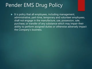 Pender EMS Drug Policy
 It is policy that all employees, including management,
administrative, part-time, temporary and volunteer employees,
shall not engage in the manufacture, use, possession, sale,
purchase, or transfer of any substance which may impair their
ability to perform assigned duties or otherwise adversely impact
the Company’s business.
 