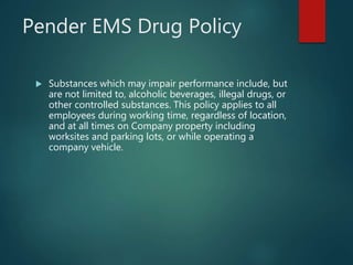 Pender EMS Drug Policy
 Substances which may impair performance include, but
are not limited to, alcoholic beverages, illegal drugs, or
other controlled substances. This policy applies to all
employees during working time, regardless of location,
and at all times on Company property including
worksites and parking lots, or while operating a
company vehicle.
 
