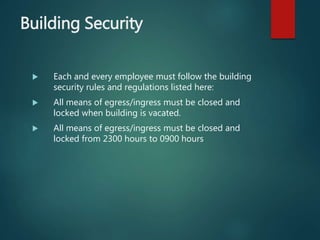 Building Security
 Each and every employee must follow the building
security rules and regulations listed here:
 All means of egress/ingress must be closed and
locked when building is vacated.
 All means of egress/ingress must be closed and
locked from 2300 hours to 0900 hours
 