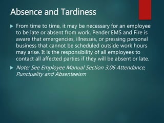 Absence and Tardiness
 From time to time, it may be necessary for an employee
to be late or absent from work. Pender EMS and Fire is
aware that emergencies, illnesses, or pressing personal
business that cannot be scheduled outside work hours
may arise. It is the responsibility of all employees to
contact all affected parties if they will be absent or late.
 Note: See Employee Manual Section 3.06 Attendance,
Punctuality and Absenteeism
 