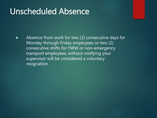 Unscheduled Absence
 Absence from work for two (2) consecutive days for
Monday through Friday employees or two (2)
consecutive shifts for FWW or non-emergency
transport employees, without notifying your
supervisor will be considered a voluntary
resignation.
 