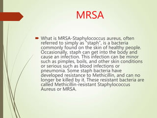 MRSA
 What is MRSA-Staphylococcus aureus, often
referred to simply as “staph”, is a bacteria
commonly found on the skin of healthy people.
Occasionally, staph can get into the body and
cause an infection. This infection can be minor
such as pimples, boils, and other skin conditions
or serious such as blood infections or
pneumonia. Some staph bacteria have
developed resistance to Methicillin, and can no
longer be killed by it. These resistant bacteria are
called Methicillin-resistant Staphylococcus
Aureus or MRSA.
 
