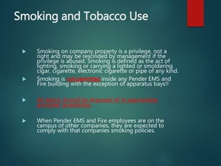 Smoking and Tobacco Use
 Smoking on company property is a privilege, not a
right and may be rescinded by management if the
privilege is abused. Smoking is defined as the act of
lighting, smoking or carrying a lighted or smoldering
cigar, cigarette, electronic cigarette or pipe of any kind.
 Smoking is not permitted inside any Pender EMS and
Fire building with the exception of apparatus bays!!
 All debris should be disposed of in appropriate
provided receptacles.
 When Pender EMS and Fire employees are on the
campus of other companies, they are expected to
comply with that companies smoking policies.
 