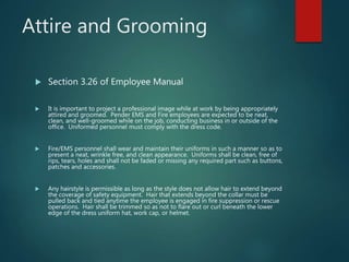 Attire and Grooming
 Section 3.26 of Employee Manual
 It is important to project a professional image while at work by being appropriately
attired and groomed. Pender EMS and Fire employees are expected to be neat,
clean, and well-groomed while on the job, conducting business in or outside of the
office. Uniformed personnel must comply with the dress code.
 Fire/EMS personnel shall wear and maintain their uniforms in such a manner so as to
present a neat, wrinkle free, and clean appearance. Uniforms shall be clean, free of
rips, tears, holes and shall not be faded or missing any required part such as buttons,
patches and accessories.
 Any hairstyle is permissible as long as the style does not allow hair to extend beyond
the coverage of safety equipment. Hair that extends beyond the collar must be
pulled back and tied anytime the employee is engaged in fire suppression or rescue
operations. Hair shall be trimmed so as not to flare out or curl beneath the lower
edge of the dress uniform hat, work cap, or helmet.
 