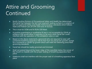 Attire and Grooming
Continued
 North Carolina Division of Occupational Safety and Health has determined
that facial hair between the skin and respirator sealing surface is a violation of
the Occupational Safety and Health Administration standards which follows
State and Federal Law 29 CFR-1920 and 34 (E)(5)(I).
 This is true for SCBA and N-95/N-100 Mask.
 A positive quantitative or qualitative fit test is not acceptable by OSHA as
evidence that would allow a respirator to be worn when facial hair could
interfere with the operation of the exhalation valve or seal.
 Based on the above statements, personnel who are required to wear self-
contained breathing apparatus will be free from any facial hair growth, except
for a mustache or center lip growth which will meet the following prescribed
grooming standards:
 Facial hair should be neatly groomed and trimmed
 Shall not extend beyond the lower ridge of the mandible below the corner of
the mouth to impede with the proper sealing of breathing apparatus face
piece
 Sideburns shall not interfere with the proper seal of a breathing apparatus face
piece
 