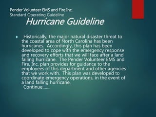 Pender Volunteer EMS and Fire Inc.
Standard Operating Guideline
Hurricane Guideline
 Historically, the major natural disaster threat to
the coastal area of North Carolina has been
hurricanes. Accordingly, this plan has been
developed to cope with the emergency response
and recovery efforts that we will face after a land
falling hurricane. The Pender Volunteer EMS and
Fire, Inc. plan provides for guidance to the
employees of this department and other agencies
that we work with. This plan was developed to
coordinate emergency operations, in the event of
a land falling hurricane.
Continue……
 