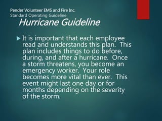 Pender Volunteer EMS and Fire Inc.
Standard Operating Guideline
Hurricane Guideline
 It is important that each employee
read and understands this plan. This
plan includes things to do before,
during, and after a hurricane. Once
a storm threatens, you become an
emergency worker. Your role
becomes more vital than ever. This
event might last one day or for
months depending on the severity
of the storm.
 