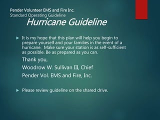 Pender Volunteer EMS and Fire Inc.
Standard Operating Guideline
Hurricane Guideline
 It is my hope that this plan will help you begin to
prepare yourself and your families in the event of a
hurricane. Make sure your station is as self-sufficient
as possible. Be as prepared as you can.
Thank you,
Woodrow W. Sullivan III, Chief
Pender Vol. EMS and Fire, Inc.
 Please review guideline on the shared drive.
 