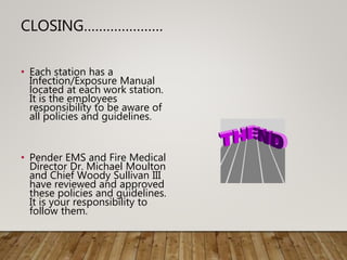 CLOSING…………………
• Each station has a
Infection/Exposure Manual
located at each work station.
It is the employees
responsibility to be aware of
all policies and guidelines.
• Pender EMS and Fire Medical
Director Dr. Michael Moulton
and Chief Woody Sullivan III
have reviewed and approved
these policies and guidelines.
It is your responsibility to
follow them.
 