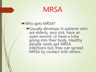 MRSA
Who gets MRSA?
Usually develops in patients who
are elderly, very sick, have an
open wound, or have a tube
going into their body. Healthy
people rarely get MRSA
infections but, they can spread
MRSA by contact with others.
 