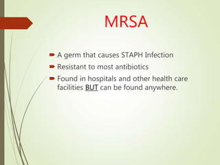 MRSA
 A germ that causes STAPH Infection
 Resistant to most antibiotics
 Found in hospitals and other health care
facilities BUT can be found anywhere.
 