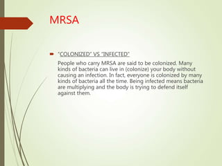 MRSA
 “COLONIZED” VS “INFECTED”
People who carry MRSA are said to be colonized. Many
kinds of bacteria can live in (colonize) your body without
causing an infection. In fact, everyone is colonized by many
kinds of bacteria all the time. Being infected means bacteria
are multiplying and the body is trying to defend itself
against them.
 