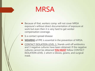 MRSA
 Because of that, workers comp. will not cover MRSA
exposure’s without direct documentation of exposure at
work but even then it is very hard to get worker
compensation coverage.
 Is a contact spread disease
 WEARING of PPE is essential in the prevention of MRSA.
 CONTACT ISOLATION LEVEL 1: Stands until off antibiotics
and 3 negative cultures have been obtained. If the negative
cultures cannot be obtained YOU MUST follow CONTACT
ISOLATION LEVEL 1 which is Gloves, gowns, and surgical
mask.
 
