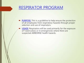 RESPIRATOR PROGRAM
 PURPOSE: This is a guideline to help ensure the protection
of all employees from respiratory hazards through proper
selection and use of respirators.
 USAGE: Respirators will be used primarily for the exposure
of Tuberculosis or in emergencies where there are
suspected AIRBORNE health hazards.
 