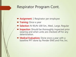 Respirator Program Cont.
 Assignment: 1 Respirator per employee
 Training: Once a year
 Selection: N-95/N-100 Sm., Med., Large, Regular
 Inspection: Should be thoroughly inspected prior
wearing and when units are checked off for any
deterioration.
 Medical Evaluations: Done once a year with a
baseline PFT done by Pender EMS and Fire, Inc.
 