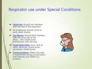 Respirator use under Special Conditions
 Facial Hair: should not interfere
with the seal of the respirator
 All employees should come to
work clean shaven.
 Eye Glasses: Should NOT interfere
with the nose clip of the
mask…..this could cause
interference with the seal
 Facial Deformities: scars, lack of
teeth, dentures, severe acne,
prominent cheek bones
 Communications: Make sure seal
is maintained during conversation
with Patients and Fellow Co-
workers.
 