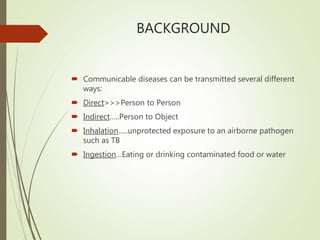 BACKGROUND
 Communicable diseases can be transmitted several different
ways:
 Direct>>>Person to Person
 Indirect…..Person to Object
 Inhalation…..unprotected exposure to an airborne pathogen
such as TB
 Ingestion…Eating or drinking contaminated food or water
 