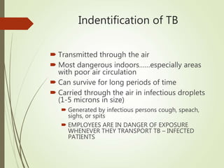 Indentification of TB
 Transmitted through the air
 Most dangerous indoors……especially areas
with poor air circulation
 Can survive for long periods of time
 Carried through the air in infectious droplets
(1-5 microns in size)
 Generated by infectious persons cough, speach,
sighs, or spits
 EMPLOYEES ARE IN DANGER OF EXPOSURE
WHENEVER THEY TRANSPORT TB – INFECTED
PATIENTS
 
