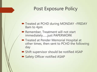Post Exposure Policy
 Treated at PCHD during MONDAY –FRIDAY
8am to 4pm
 Remember, Treatment will not start
immediately……just PAPERWORK
 Treated at Pender Memorial Hospital at
other times, then sent to PCHD the following
day
 Shift supervisor should be notified ASAP
 Safety Officer notified ASAP
 
