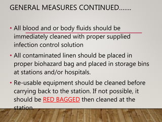 GENERAL MEASURES CONTINUED…….
• All blood and or body fluids should be
immediately cleaned with proper supplied
infection control solution
• All contaminated linen should be placed in
proper biohazard bag and placed in storage bins
at stations and/or hospitals.
• Re-usable equipment should be cleaned before
carrying back to the station. If not possible, it
should be RED BAGGED then cleaned at the
station.
 