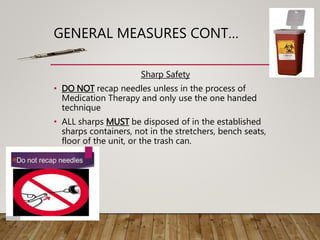 GENERAL MEASURES CONT…
Sharp Safety
• DO NOT recap needles unless in the process of
Medication Therapy and only use the one handed
technique
• ALL sharps MUST be disposed of in the established
sharps containers, not in the stretchers, bench seats,
floor of the unit, or the trash can.
 