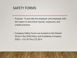 SAFETY FORMS
• Purpose: To provide the employer and employee with
the means to document injuries, exposures, and
unsafe practices.
• Company Safety Forms are located on the Shared
Drive in the 2016 Policy and Guidelines Company
SOG’s --CO 26 Thru CO 26-K
 