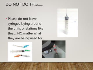 DO NOT DO THIS…..
• Please do not leave
syringes laying around
the units or stations like
this ….NO matter what
they are being used for..
 