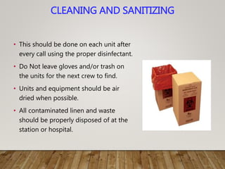 CLEANING AND SANITIZING
• This should be done on each unit after
every call using the proper disinfectant.
• Do Not leave gloves and/or trash on
the units for the next crew to find.
• Units and equipment should be air
dried when possible.
• All contaminated linen and waste
should be properly disposed of at the
station or hospital.
 