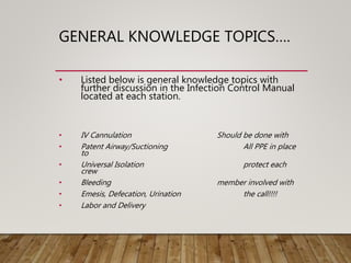 GENERAL KNOWLEDGE TOPICS….
• Listed below is general knowledge topics with
further discussion in the Infection Control Manual
located at each station.
• IV Cannulation Should be done with
• Patent Airway/Suctioning All PPE in place
to
• Universal Isolation protect each
crew
• Bleeding member involved with
• Emesis, Defecation, Urination the call!!!!
• Labor and Delivery
 