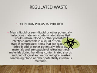 REGULATED WASTE
• DEFINITION PER OSHA 1910.1030
• Means liquid or semi-liquid or other potentially
infectious materials; contaminated items that
would release blood or other potentially
infectious materials in a liquid or semi-liquid
state if compressed; items that are caked with
dried blood or other potentially infectious
materials and are capable of releasing these
materials during handling; contaminated sharps;
and pathological and microbiological wastes
containing blood or other potentially infectious
materials.
 