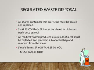 REGULATED WASTE DISPOSAL
• All sharps containers that are ¾ full must be sealed
and replaced.
• SHARPS CONTAINERS must be placed in biohazard
trash once sealed!
• All medical wasted produced as a result of a call must
be collected and placed in a biohazard bag and
removed from the scene.
• Simple Terms: IF YOU TAKE IT IN, YOU
MUST TAKE IT OUT!
 