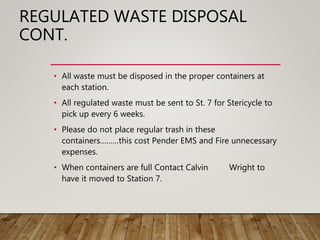 REGULATED WASTE DISPOSAL
CONT.
• All waste must be disposed in the proper containers at
each station.
• All regulated waste must be sent to St. 7 for Stericycle to
pick up every 6 weeks.
• Please do not place regular trash in these
containers………this cost Pender EMS and Fire unnecessary
expenses.
• When containers are full Contact Calvin Wright to
have it moved to Station 7.
 