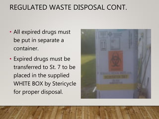 REGULATED WASTE DISPOSAL CONT.
• All expired drugs must
be put in separate a
container.
• Expired drugs must be
transferred to St. 7 to be
placed in the supplied
WHITE BOX by Stericycle
for proper disposal.
 