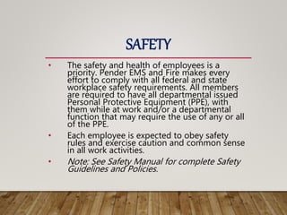 SAFETY
• The safety and health of employees is a
priority. Pender EMS and Fire makes every
effort to comply with all federal and state
workplace safety requirements. All members
are required to have all departmental issued
Personal Protective Equipment (PPE), with
them while at work and/or a departmental
function that may require the use of any or all
of the PPE.
• Each employee is expected to obey safety
rules and exercise caution and common sense
in all work activities.
• Note: See Safety Manual for complete Safety
Guidelines and Policies.
 
