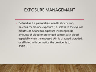 EXPOSURE MANAGEMANT
• Defined as if a parental (i.e. needle stick or cut),
mucous-membrane exposure (i.e. splash to the eyes or
mouth), or cutaneous exposure involving large
amounts of blood or prolonged contact with blood
especially when the exposed skin is chapped, abraded,
or afflicted with dermatitis the provider is to
ASAP………….
 