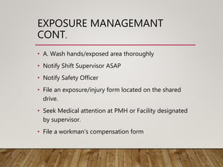 EXPOSURE MANAGEMANT
CONT.
• A. Wash hands/exposed area thoroughly
• Notify Shift Supervisor ASAP
• Notify Safety Officer
• File an exposure/injury form located on the shared
drive.
• Seek Medical attention at PMH or Facility designated
by supervisor.
• File a workman’s compensation form
 