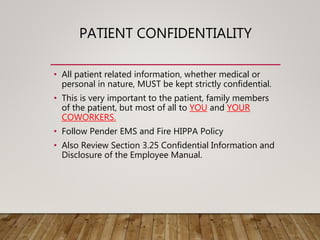 PATIENT CONFIDENTIALITY
• All patient related information, whether medical or
personal in nature, MUST be kept strictly confidential.
• This is very important to the patient, family members
of the patient, but most of all to YOU and YOUR
COWORKERS.
• Follow Pender EMS and Fire HIPPA Policy
• Also Review Section 3.25 Confidential Information and
Disclosure of the Employee Manual.
 