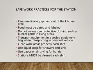 SAFE WORK PRACTICES FOR THE STATION
• Keep medical equipment out of the kitchen
area
• Food must be dated and labeled
• Do not wear/store protective clothing such as
bunker pants in living areas
• Transport equipment in a sealed equipment
bag when transporting in personal vehicle.
• Clean work areas properly each shift
• Use liquid soap for showers and sink
• Use paper or air drying for hands
• Stations MUST be cleaned each shift
 