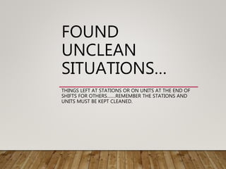 FOUND
UNCLEAN
SITUATIONS…
THINGS LEFT AT STATIONS OR ON UNITS AT THE END OF
SHIFTS FOR OTHERS…….REMEMBER THE STATIONS AND
UNITS MUST BE KEPT CLEANED.
 