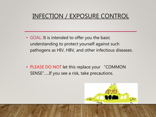 INFECTION / EXPOSURE CONTROL
• GOAL: It is intended to offer you the basic
understanding to protect yourself against such
pathogens as HIV, HBV, and other infectious diseases.
• PLEASE DO NOT let this replace your “COMMON
SENSE”…..If you see a risk, take precautions.
 
