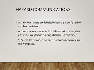 HAZARD COMMUNICATIONS
• All new containers are labeled when it is transferred to
another container.
• All portable containers will be labeled with name, date
and initials of person placing chemical in container.
• SDS shall be provided on each hazardous chemicals in
the workplace.
 
